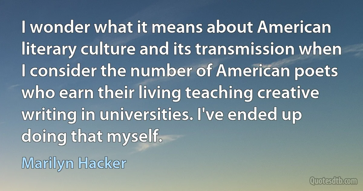 I wonder what it means about American literary culture and its transmission when I consider the number of American poets who earn their living teaching creative writing in universities. I've ended up doing that myself. (Marilyn Hacker)