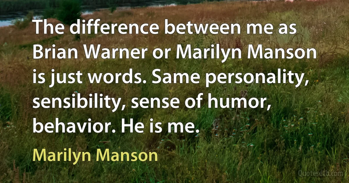 The difference between me as Brian Warner or Marilyn Manson is just words. Same personality, sensibility, sense of humor, behavior. He is me. (Marilyn Manson)