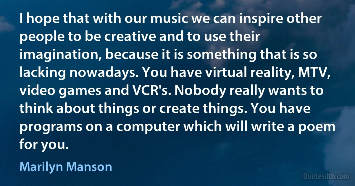 I hope that with our music we can inspire other people to be creative and to use their imagination, because it is something that is so lacking nowadays. You have virtual reality, MTV, video games and VCR's. Nobody really wants to think about things or create things. You have programs on a computer which will write a poem for you. (Marilyn Manson)