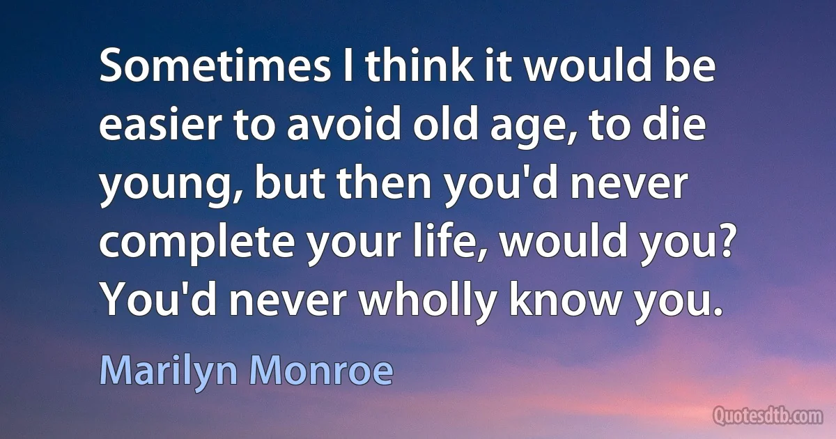 Sometimes I think it would be easier to avoid old age, to die young, but then you'd never complete your life, would you? You'd never wholly know you. (Marilyn Monroe)