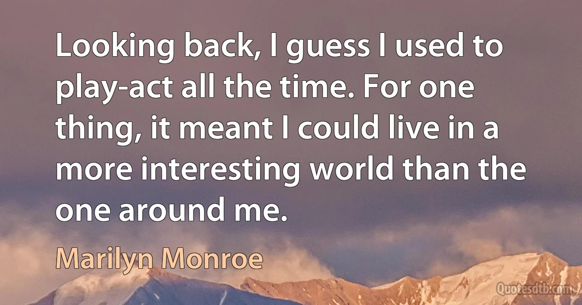 Looking back, I guess I used to play-act all the time. For one thing, it meant I could live in a more interesting world than the one around me. (Marilyn Monroe)