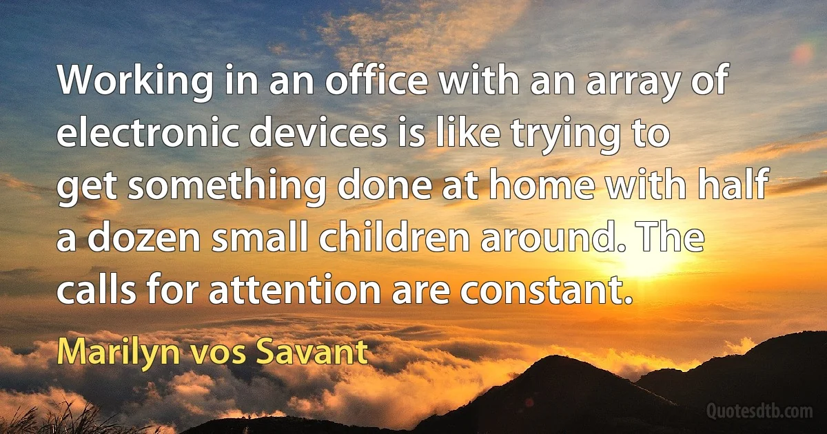 Working in an office with an array of electronic devices is like trying to get something done at home with half a dozen small children around. The calls for attention are constant. (Marilyn vos Savant)