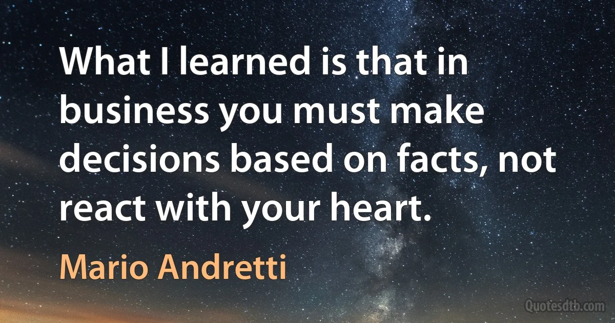 What I learned is that in business you must make decisions based on facts, not react with your heart. (Mario Andretti)