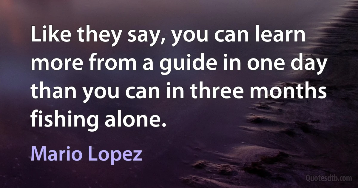 Like they say, you can learn more from a guide in one day than you can in three months fishing alone. (Mario Lopez)