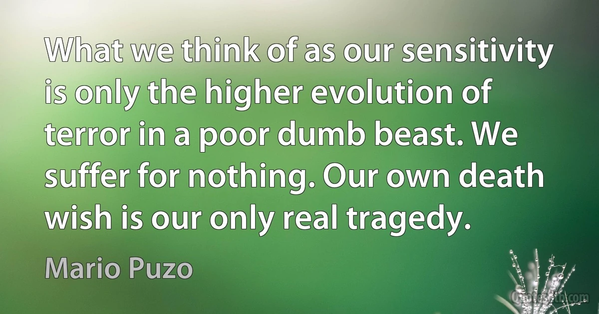 What we think of as our sensitivity is only the higher evolution of terror in a poor dumb beast. We suffer for nothing. Our own death wish is our only real tragedy. (Mario Puzo)