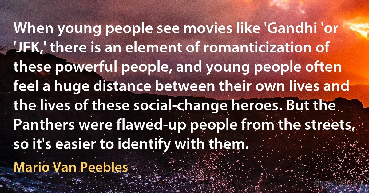 When young people see movies like 'Gandhi 'or 'JFK,' there is an element of romanticization of these powerful people, and young people often feel a huge distance between their own lives and the lives of these social-change heroes. But the Panthers were flawed-up people from the streets, so it's easier to identify with them. (Mario Van Peebles)