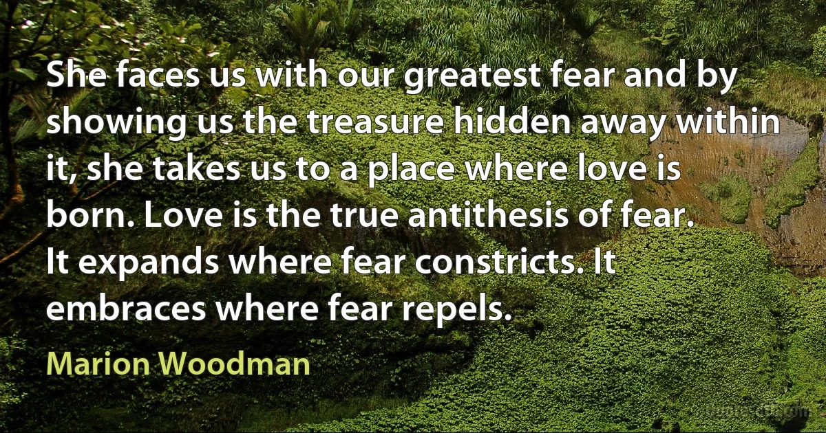 She faces us with our greatest fear and by showing us the treasure hidden away within it, she takes us to a place where love is born. Love is the true antithesis of fear. It expands where fear constricts. It embraces where fear repels. (Marion Woodman)