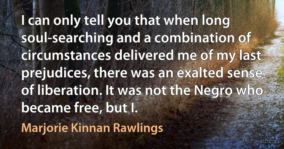 I can only tell you that when long soul-searching and a combination of circumstances delivered me of my last prejudices, there was an exalted sense of liberation. It was not the Negro who became free, but I. (Marjorie Kinnan Rawlings)