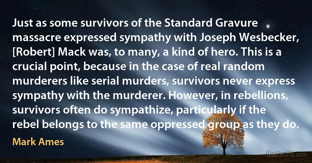 Just as some survivors of the Standard Gravure massacre expressed sympathy with Joseph Wesbecker, [Robert] Mack was, to many, a kind of hero. This is a crucial point, because in the case of real random murderers like serial murders, survivors never express sympathy with the murderer. However, in rebellions, survivors often do sympathize, particularly if the rebel belongs to the same oppressed group as they do. (Mark Ames)