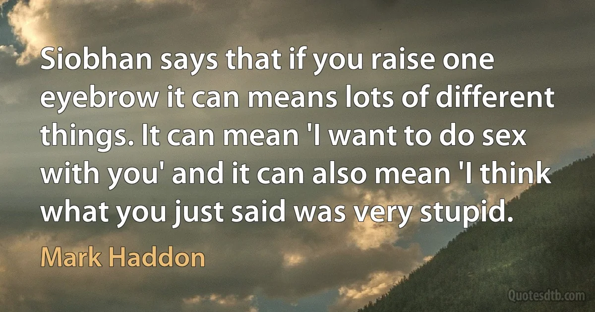 Siobhan says that if you raise one eyebrow it can means lots of different things. It can mean 'I want to do sex with you' and it can also mean 'I think what you just said was very stupid. (Mark Haddon)