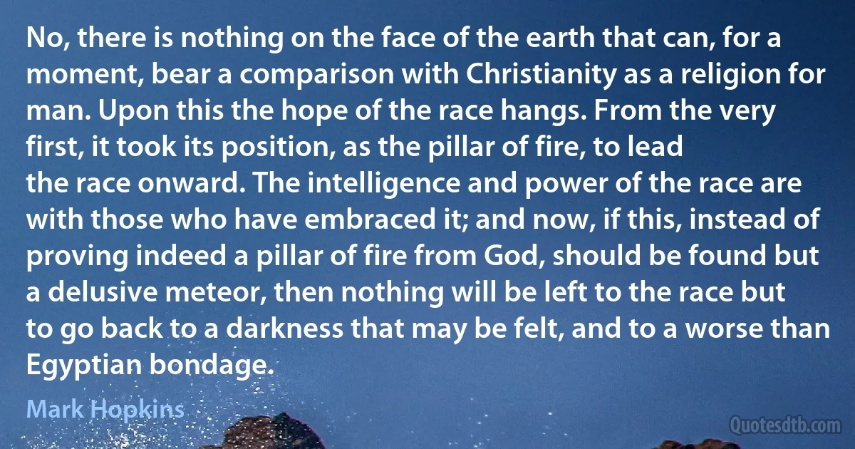 No, there is nothing on the face of the earth that can, for a moment, bear a comparison with Christianity as a religion for man. Upon this the hope of the race hangs. From the very first, it took its position, as the pillar of fire, to lead the race onward. The intelligence and power of the race are with those who have embraced it; and now, if this, instead of proving indeed a pillar of fire from God, should be found but a delusive meteor, then nothing will be left to the race but to go back to a darkness that may be felt, and to a worse than Egyptian bondage. (Mark Hopkins)