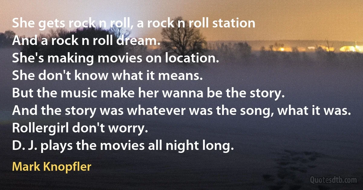 She gets rock n roll, a rock n roll station
And a rock n roll dream.
She's making movies on location.
She don't know what it means.
But the music make her wanna be the story.
And the story was whatever was the song, what it was.
Rollergirl don't worry.
D. J. plays the movies all night long. (Mark Knopfler)