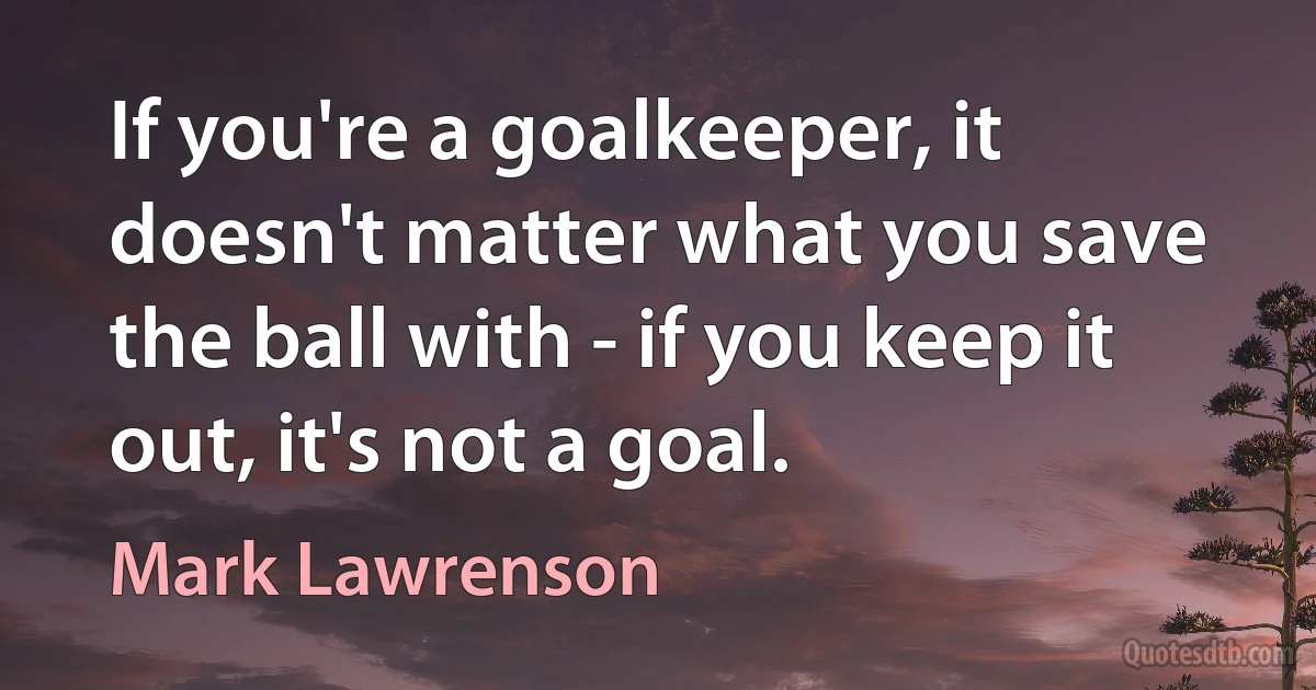 If you're a goalkeeper, it doesn't matter what you save the ball with - if you keep it out, it's not a goal. (Mark Lawrenson)