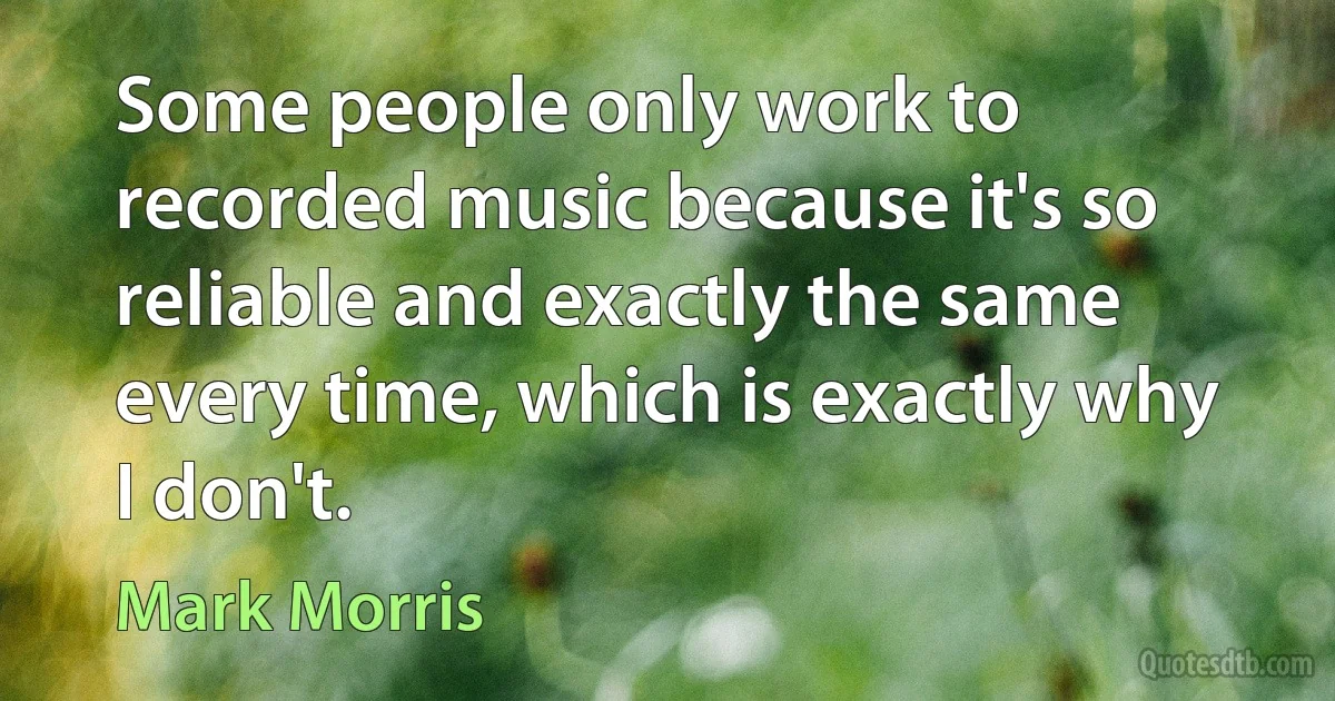 Some people only work to recorded music because it's so reliable and exactly the same every time, which is exactly why I don't. (Mark Morris)