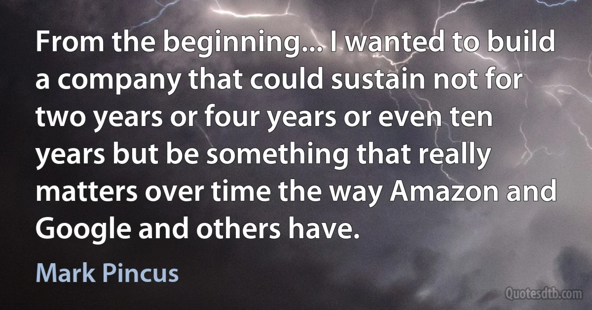 From the beginning... I wanted to build a company that could sustain not for two years or four years or even ten years but be something that really matters over time the way Amazon and Google and others have. (Mark Pincus)