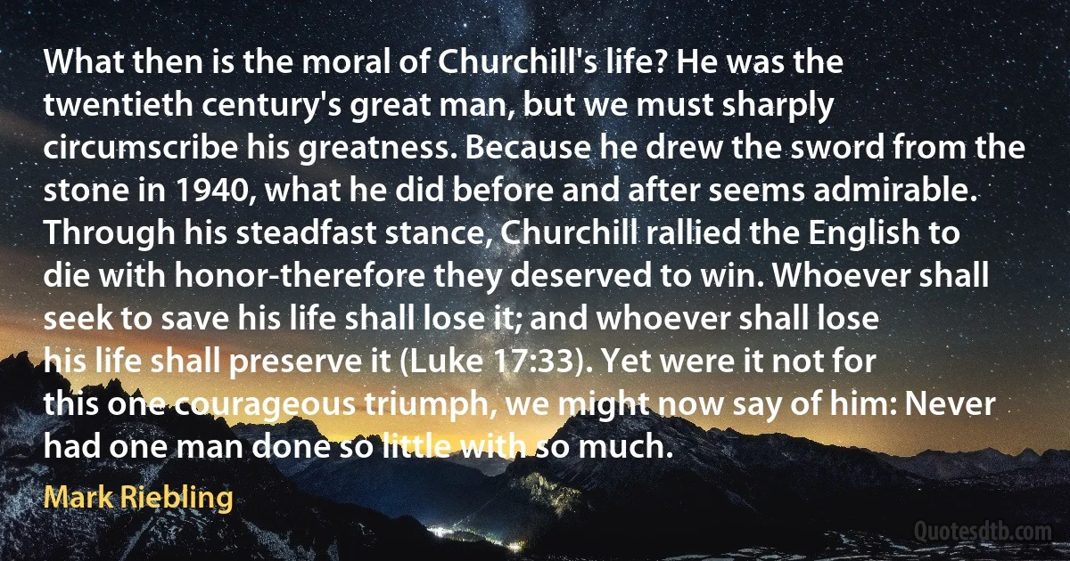 What then is the moral of Churchill's life? He was the twentieth century's great man, but we must sharply circumscribe his greatness. Because he drew the sword from the stone in 1940, what he did before and after seems admirable. Through his steadfast stance, Churchill rallied the English to die with honor-therefore they deserved to win. Whoever shall seek to save his life shall lose it; and whoever shall lose his life shall preserve it (Luke 17:33). Yet were it not for this one courageous triumph, we might now say of him: Never had one man done so little with so much. (Mark Riebling)