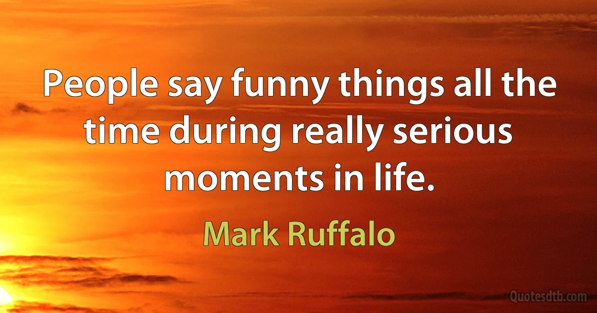 People say funny things all the time during really serious moments in life. (Mark Ruffalo)