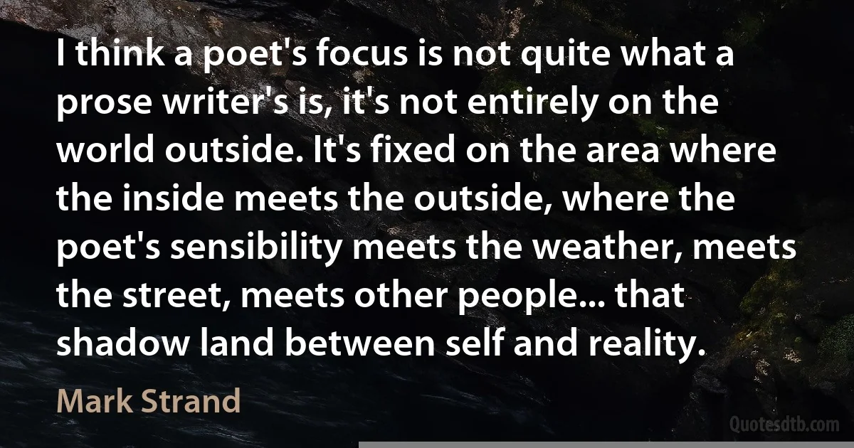 I think a poet's focus is not quite what a prose writer's is, it's not entirely on the world outside. It's fixed on the area where the inside meets the outside, where the poet's sensibility meets the weather, meets the street, meets other people... that shadow land between self and reality. (Mark Strand)