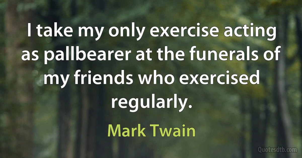 I take my only exercise acting as pallbearer at the funerals of my friends who exercised regularly. (Mark Twain)