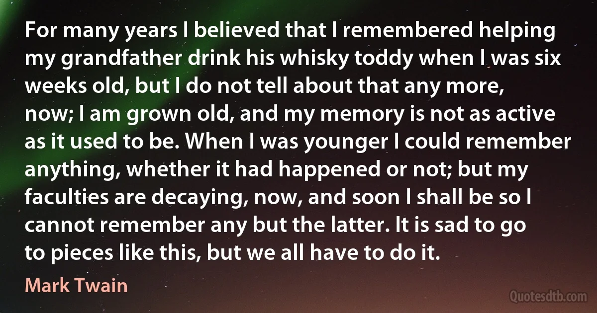 For many years I believed that I remembered helping my grandfather drink his whisky toddy when I was six weeks old, but I do not tell about that any more, now; I am grown old, and my memory is not as active as it used to be. When I was younger I could remember anything, whether it had happened or not; but my faculties are decaying, now, and soon I shall be so I cannot remember any but the latter. It is sad to go to pieces like this, but we all have to do it. (Mark Twain)