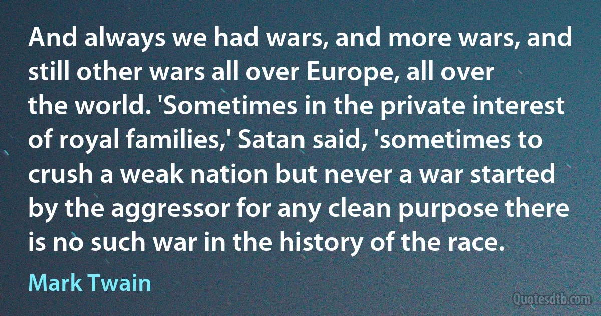 And always we had wars, and more wars, and still other wars all over Europe, all over the world. 'Sometimes in the private interest of royal families,' Satan said, 'sometimes to crush a weak nation but never a war started by the aggressor for any clean purpose there is no such war in the history of the race. (Mark Twain)