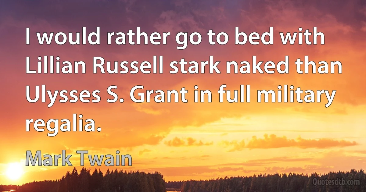 I would rather go to bed with Lillian Russell stark naked than Ulysses S. Grant in full military regalia. (Mark Twain)