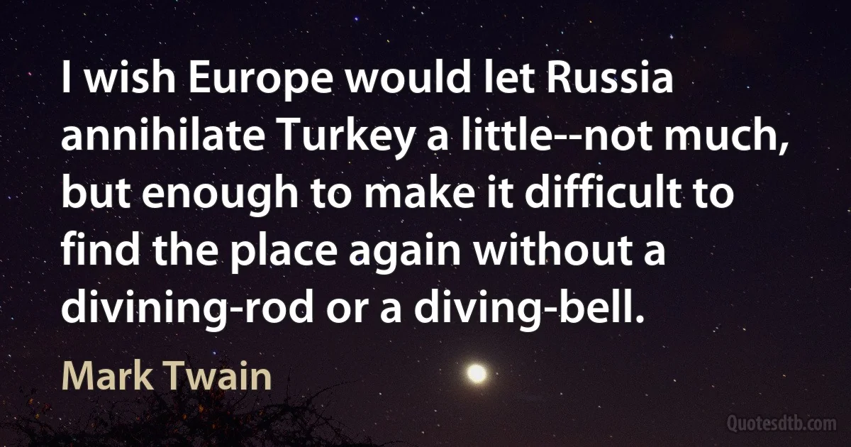 I wish Europe would let Russia annihilate Turkey a little--not much, but enough to make it difficult to find the place again without a divining-rod or a diving-bell. (Mark Twain)