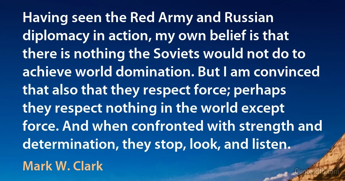 Having seen the Red Army and Russian diplomacy in action, my own belief is that there is nothing the Soviets would not do to achieve world domination. But I am convinced that also that they respect force; perhaps they respect nothing in the world except force. And when confronted with strength and determination, they stop, look, and listen. (Mark W. Clark)