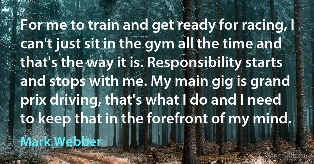 For me to train and get ready for racing, I can't just sit in the gym all the time and that's the way it is. Responsibility starts and stops with me. My main gig is grand prix driving, that's what I do and I need to keep that in the forefront of my mind. (Mark Webber)