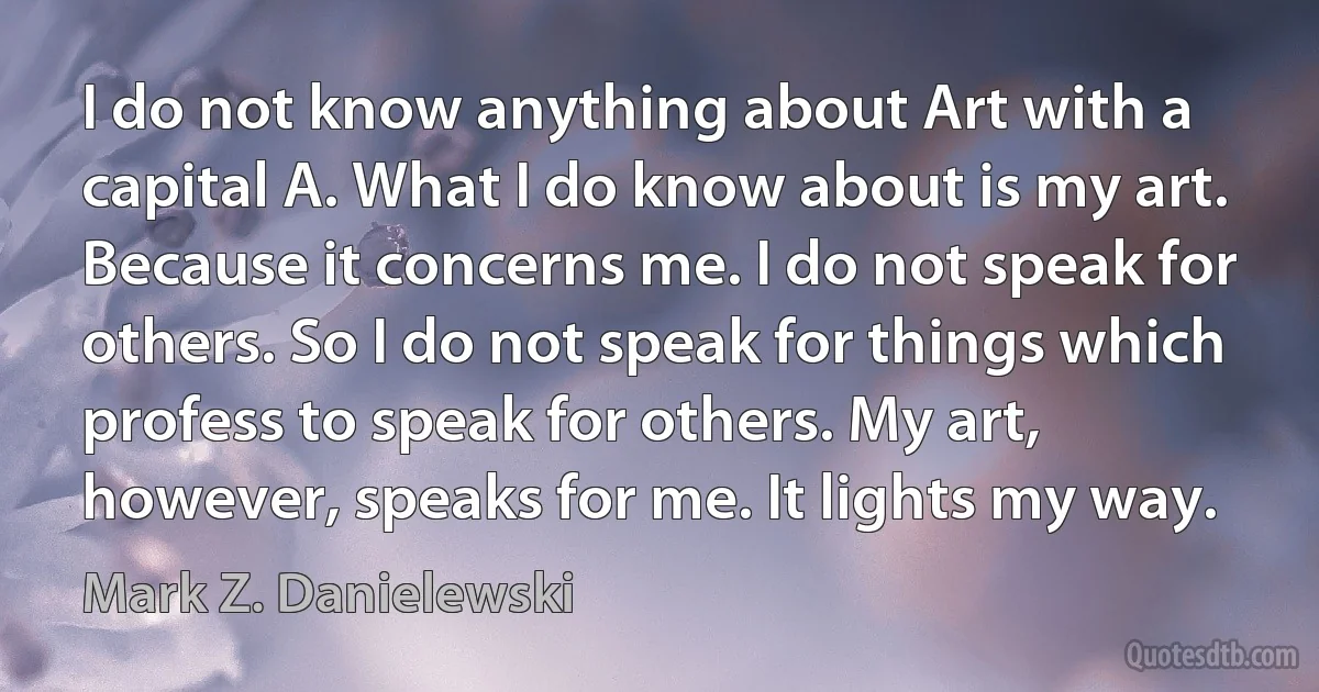 I do not know anything about Art with a capital A. What I do know about is my art. Because it concerns me. I do not speak for others. So I do not speak for things which profess to speak for others. My art, however, speaks for me. It lights my way. (Mark Z. Danielewski)