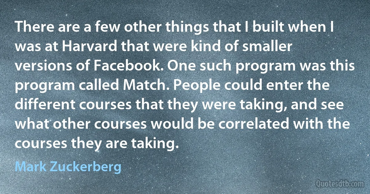 There are a few other things that I built when I was at Harvard that were kind of smaller versions of Facebook. One such program was this program called Match. People could enter the different courses that they were taking, and see what other courses would be correlated with the courses they are taking. (Mark Zuckerberg)