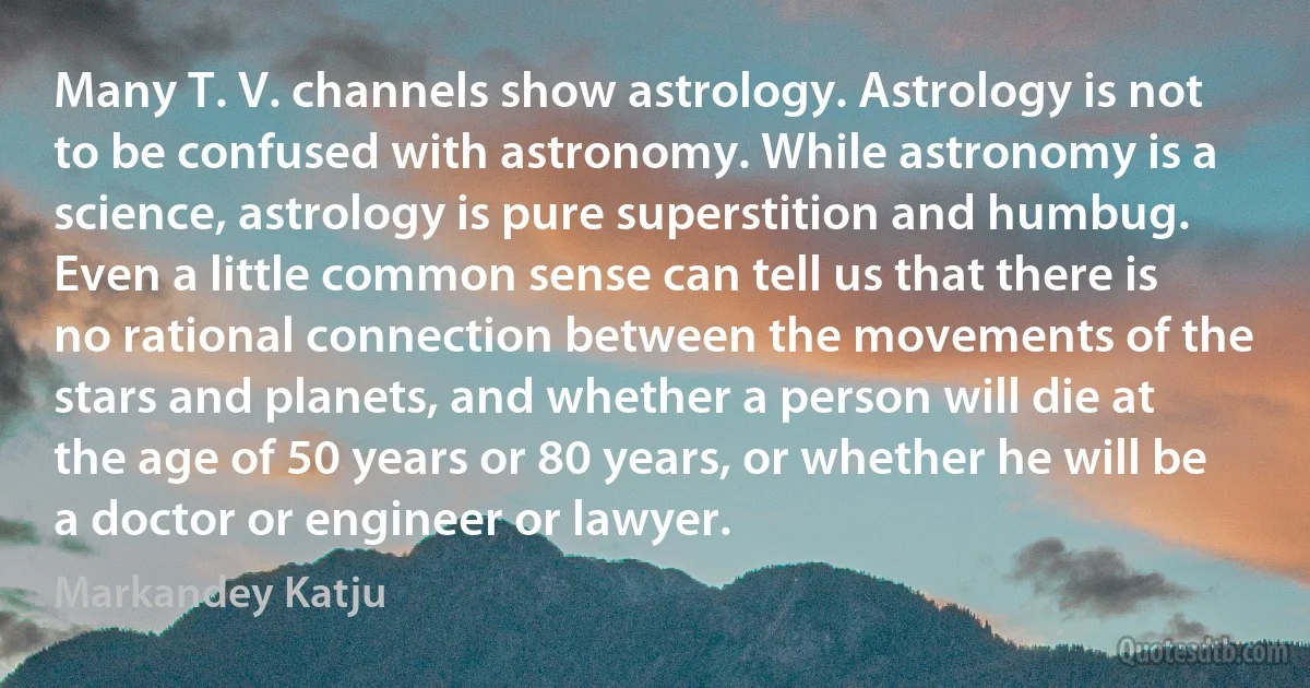 Many T. V. channels show astrology. Astrology is not to be confused with astronomy. While astronomy is a science, astrology is pure superstition and humbug. Even a little common sense can tell us that there is no rational connection between the movements of the stars and planets, and whether a person will die at the age of 50 years or 80 years, or whether he will be a doctor or engineer or lawyer. (Markandey Katju)