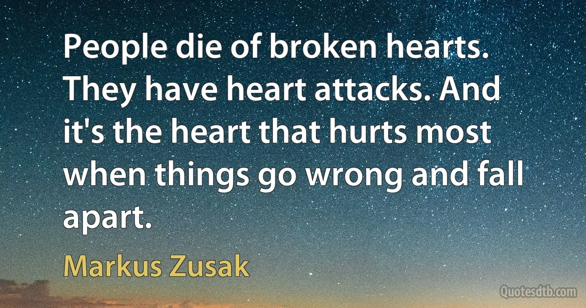 People die of broken hearts. They have heart attacks. And it's the heart that hurts most when things go wrong and fall apart. (Markus Zusak)