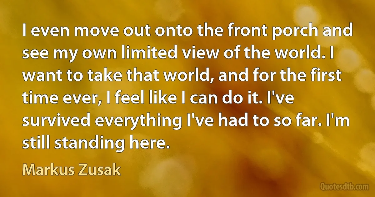 I even move out onto the front porch and see my own limited view of the world. I want to take that world, and for the first time ever, I feel like I can do it. I've survived everything I've had to so far. I'm still standing here. (Markus Zusak)