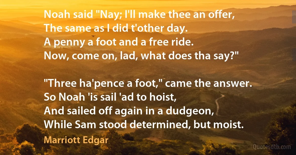 Noah said "Nay; I'll make thee an offer,
The same as I did t'other day.
A penny a foot and a free ride.
Now, come on, lad, what does tha say?"

"Three ha'pence a foot," came the answer.
So Noah 'is sail 'ad to hoist,
And sailed off again in a dudgeon,
While Sam stood determined, but moist. (Marriott Edgar)