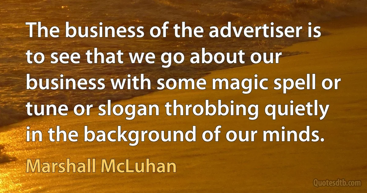 The business of the advertiser is to see that we go about our business with some magic spell or tune or slogan throbbing quietly in the background of our minds. (Marshall McLuhan)