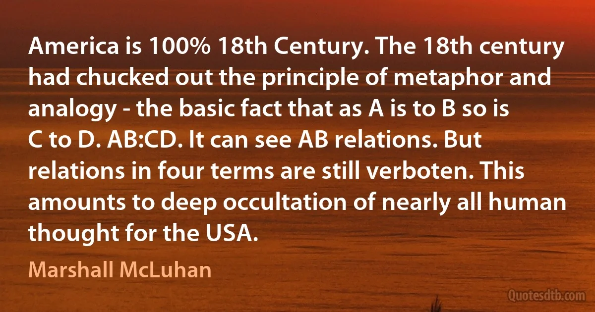 America is 100% 18th Century. The 18th century had chucked out the principle of metaphor and analogy - the basic fact that as A is to B so is C to D. AB:CD. It can see AB relations. But relations in four terms are still verboten. This amounts to deep occultation of nearly all human thought for the USA. (Marshall McLuhan)