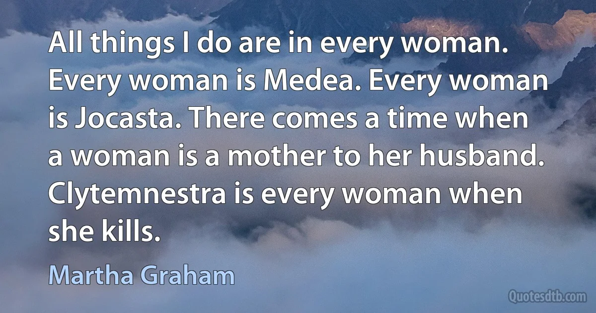 All things I do are in every woman. Every woman is Medea. Every woman is Jocasta. There comes a time when a woman is a mother to her husband. Clytemnestra is every woman when she kills. (Martha Graham)