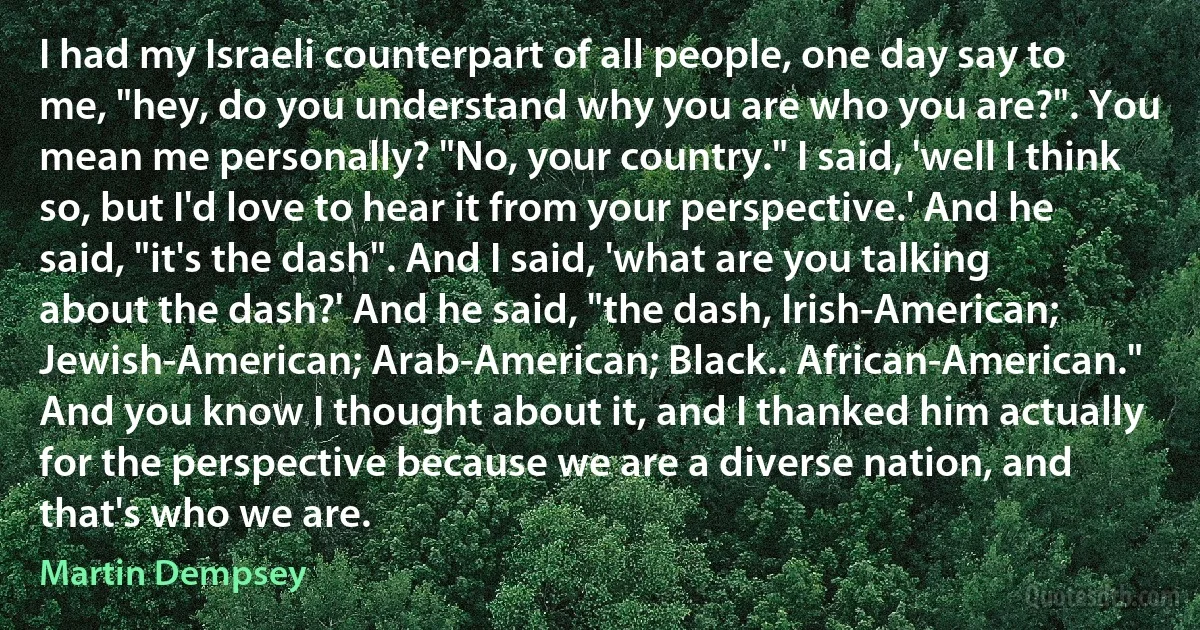 I had my Israeli counterpart of all people, one day say to me, "hey, do you understand why you are who you are?". You mean me personally? "No, your country." I said, 'well I think so, but I'd love to hear it from your perspective.' And he said, "it's the dash". And I said, 'what are you talking about the dash?' And he said, "the dash, Irish-American; Jewish-American; Arab-American; Black.. African-American." And you know I thought about it, and I thanked him actually for the perspective because we are a diverse nation, and that's who we are. (Martin Dempsey)