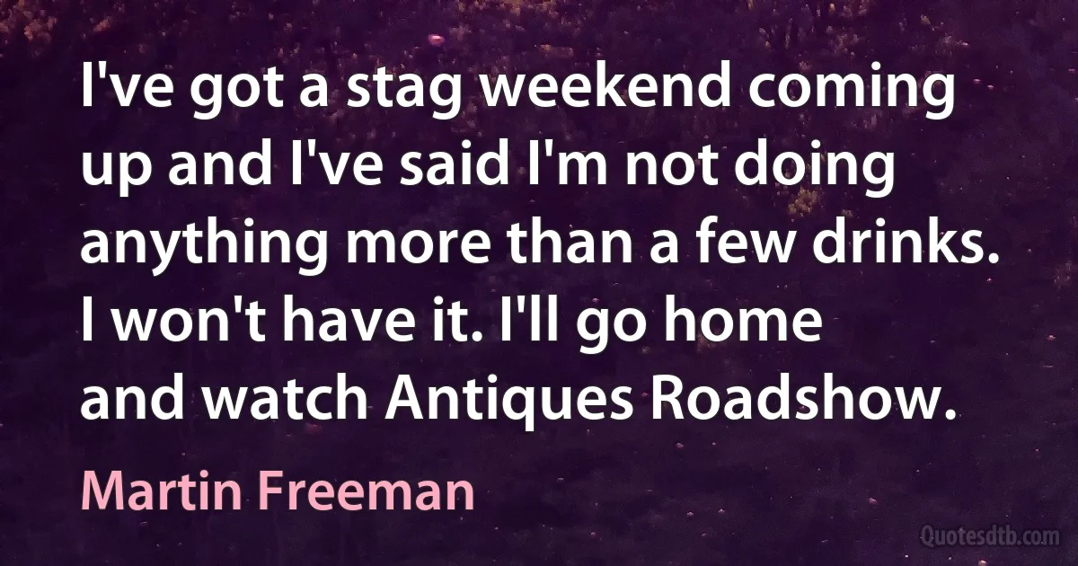 I've got a stag weekend coming up and I've said I'm not doing anything more than a few drinks. I won't have it. I'll go home and watch Antiques Roadshow. (Martin Freeman)