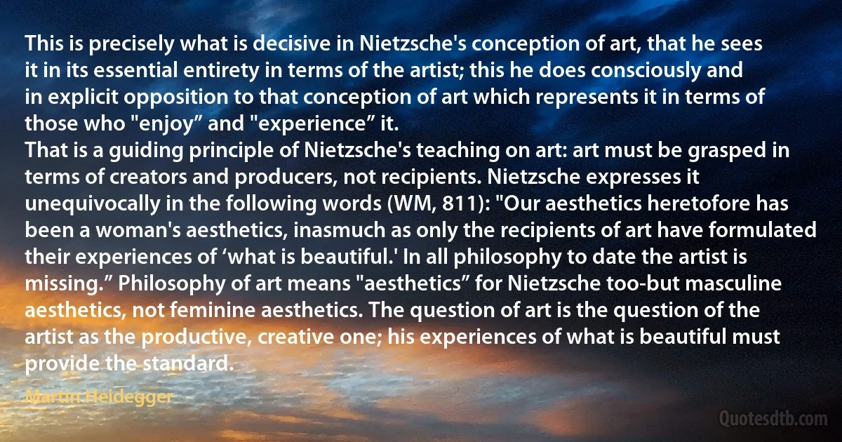 This is precisely what is decisive in Nietzsche's conception of art, that he sees it in its essential entirety in terms of the artist; this he does consciously and in explicit opposition to that conception of art which represents it in terms of those who "enjoy” and "experience” it.
That is a guiding principle of Nietzsche's teaching on art: art must be grasped in terms of creators and producers, not recipients. Nietzsche expresses it unequivocally in the following words (WM, 811): "Our aesthetics heretofore has been a woman's aesthetics, inasmuch as only the recipients of art have formulated their experiences of ‘what is beautiful.' In all philosophy to date the artist is missing.” Philosophy of art means "aesthetics” for Nietzsche too-but masculine aesthetics, not feminine aesthetics. The question of art is the question of the artist as the productive, creative one; his experiences of what is beautiful must provide the standard. (Martin Heidegger)