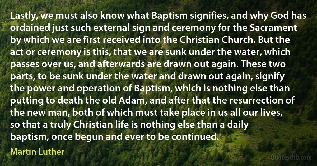 Lastly, we must also know what Baptism signifies, and why God has ordained just such external sign and ceremony for the Sacrament by which we are first received into the Christian Church. But the act or ceremony is this, that we are sunk under the water, which passes over us, and afterwards are drawn out again. These two parts, to be sunk under the water and drawn out again, signify the power and operation of Baptism, which is nothing else than putting to death the old Adam, and after that the resurrection of the new man, both of which must take place in us all our lives, so that a truly Christian life is nothing else than a daily baptism, once begun and ever to be continued. (Martin Luther)