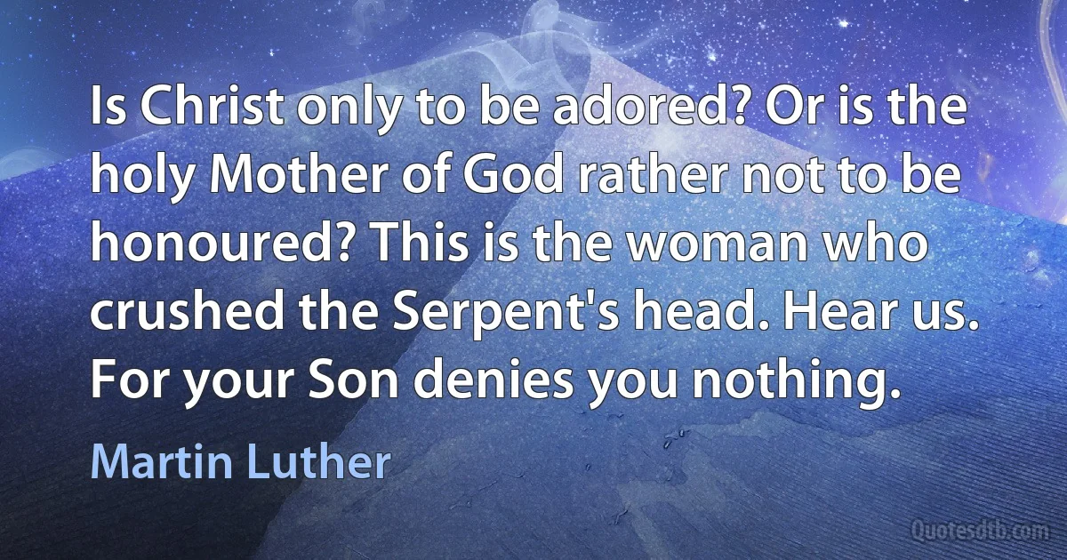 Is Christ only to be adored? Or is the holy Mother of God rather not to be honoured? This is the woman who crushed the Serpent's head. Hear us. For your Son denies you nothing. (Martin Luther)