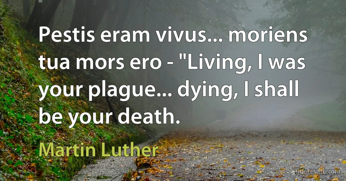 Pestis eram vivus... moriens tua mors ero - "Living, I was your plague... dying, I shall be your death. (Martin Luther)