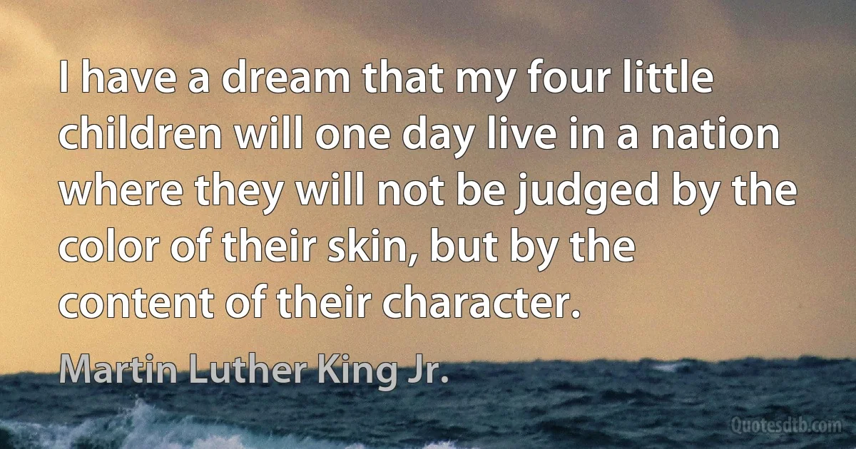 I have a dream that my four little children will one day live in a nation where they will not be judged by the color of their skin, but by the content of their character. (Martin Luther King Jr.)