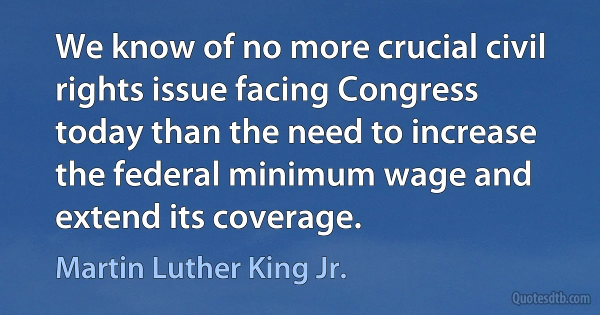 We know of no more crucial civil rights issue facing Congress today than the need to increase the federal minimum wage and extend its coverage. (Martin Luther King Jr.)