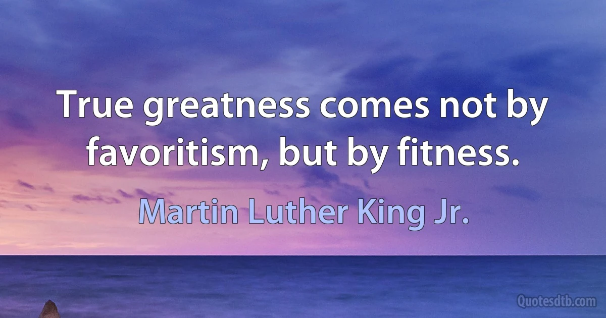 True greatness comes not by favoritism, but by fitness. (Martin Luther King Jr.)