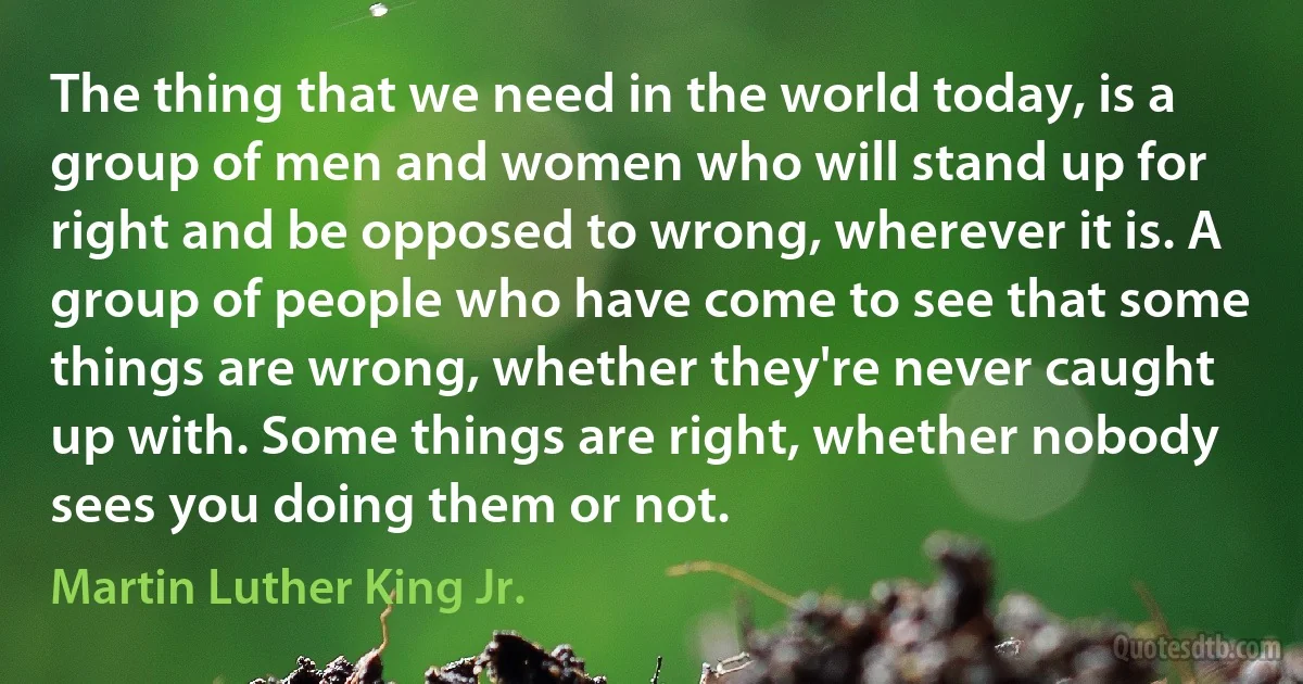 The thing that we need in the world today, is a group of men and women who will stand up for right and be opposed to wrong, wherever it is. A group of people who have come to see that some things are wrong, whether they're never caught up with. Some things are right, whether nobody sees you doing them or not. (Martin Luther King Jr.)