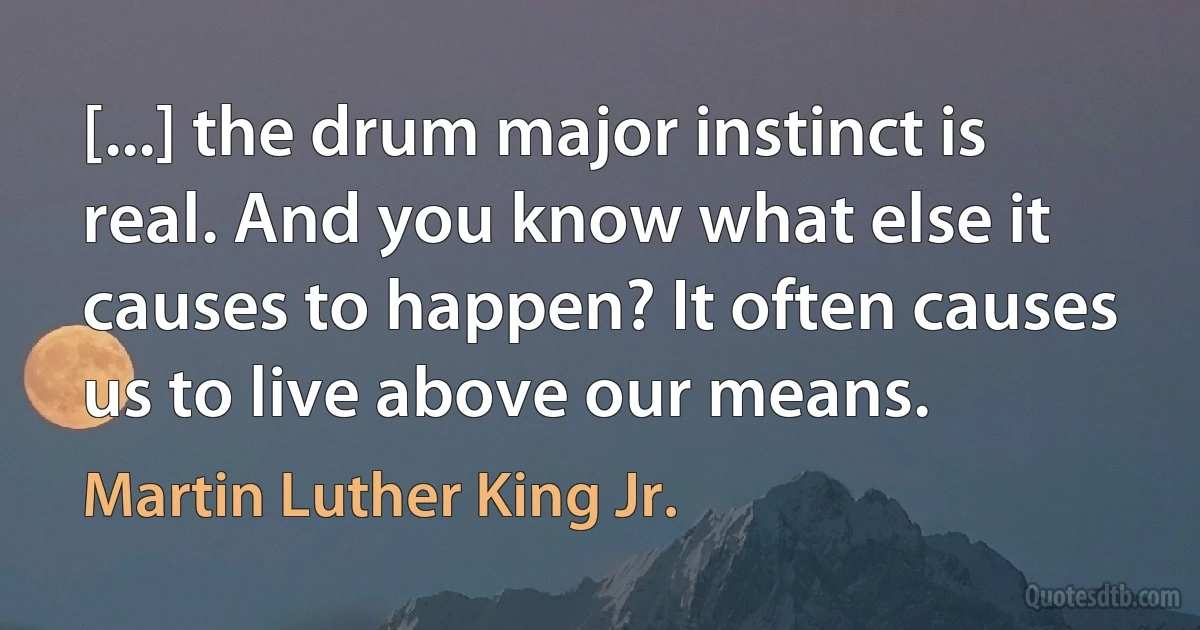 [...] the drum major instinct is real. And you know what else it causes to happen? It often causes us to live above our means. (Martin Luther King Jr.)