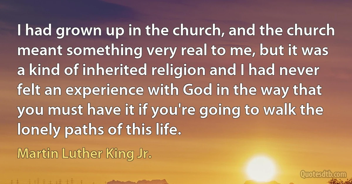 I had grown up in the church, and the church meant something very real to me, but it was a kind of inherited religion and I had never felt an experience with God in the way that you must have it if you're going to walk the lonely paths of this life. (Martin Luther King Jr.)